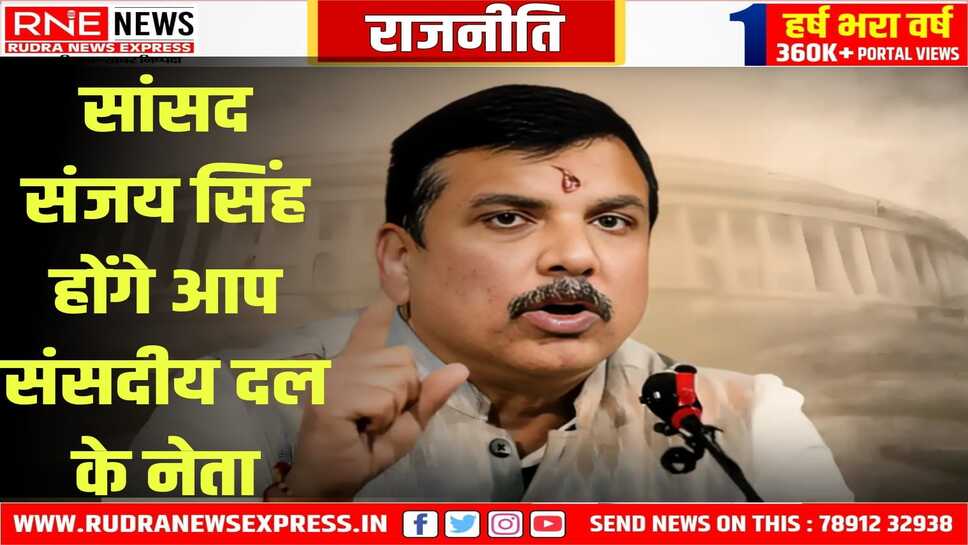 AAP ने संजय सिंह को दी अहम जिम्मेवारी,राज्यसभा में संसदीय दल का अध्यक्ष नियुक्त किया