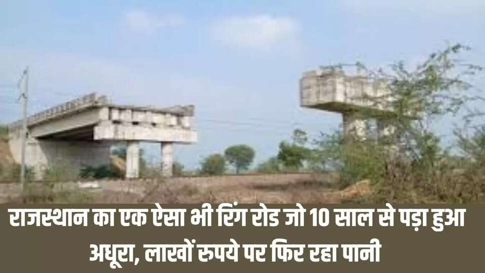 Rajasthan Ring Road  राजस्थान का एक ऐसा भी रिंग रोड जो 10 साल से पड़ा हुआ अधूरा, लाखों रुपये पर फिर रहा पानी 