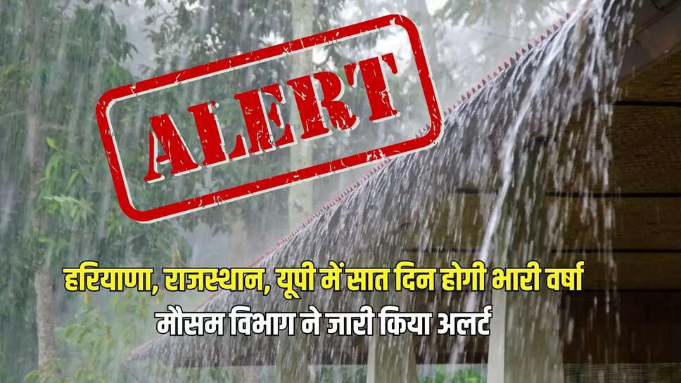 Heavy Rain Alert : हरियाणा, राजस्थान, यूपी में सात दिन होगी भारी वर्षा, मौसम विभाग ने जारी किया अलर्ट 