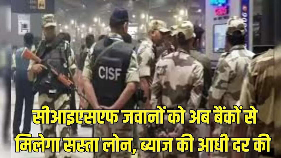 CISF Scheme : सीआइएसएफ जवानों को अब बैंकों से मिलेगा सस्ता लोन, ब्याज की आधी दर की 