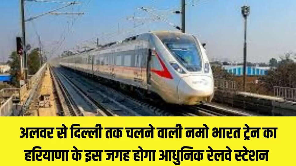 Namo Bharat Train : अलवर से दिल्ली तक चलने वाली नमो भारत ट्रेन का हरियाणा के इस जगह होगा आधुनिक रेलवे स्टेशन 