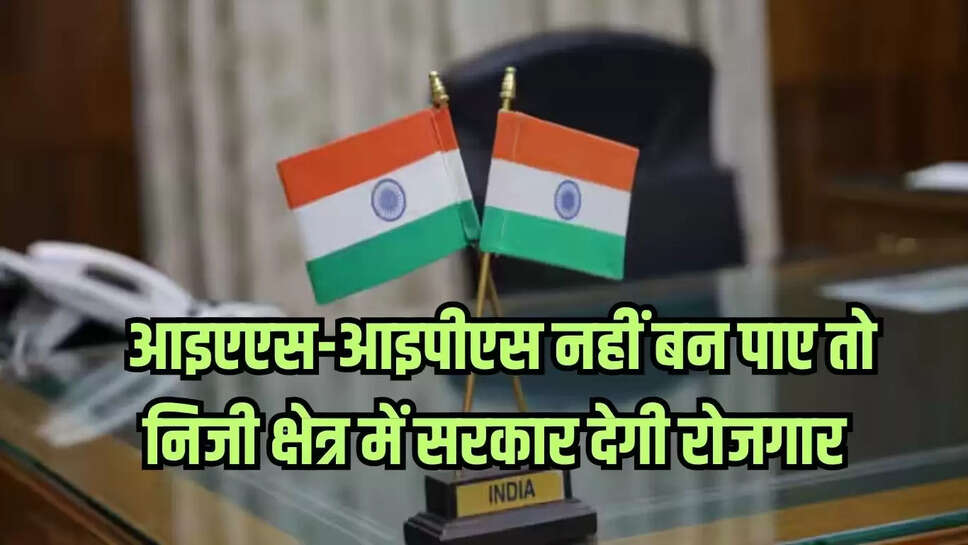 आइएएस-आइपीएस नहीं बन पाए तो निजी क्षेत्र में सरकार देगी रोजगार