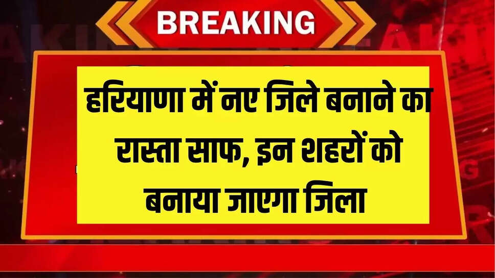 हरियाणा में नए जिले बनाने का रास्ता साफ, इन शहरों को बनाया जाएगा जिला 