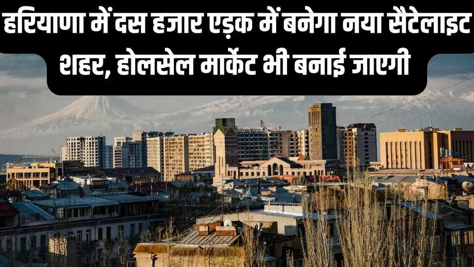 New Satellite City : हरियाणा में दस हजार एड़क में बनेगा नया सैटेलाइट शहर, होलसेल मार्केट भी बनाई जाएगी&nbsp;