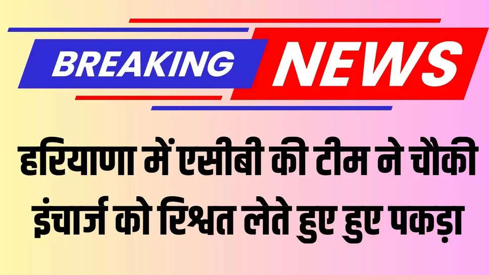 ACB raids  हरियाणा में एसीबी की टीम ने चौकी इंचार्ज को रिश्वत लेते हुए हुए पकड़ा