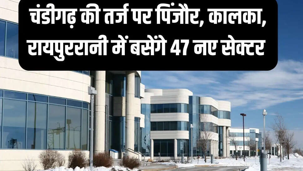 New sector  चंडीगढ़ की तर्ज पर पिंजौर, कालका, रायपुररानी में बसेंगे 47 नए सेक्टर&nbsp;