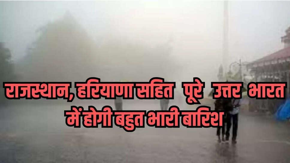 राजस्थान, हरियाणा सहित पूरे उत्तर भारत में होगी बहुत भारी बारिश
